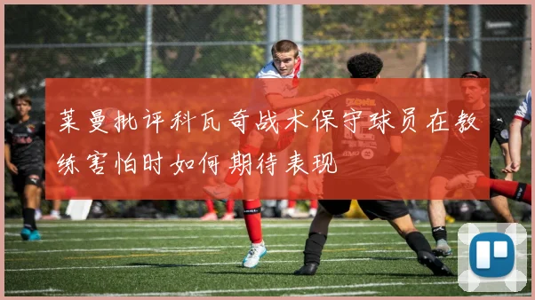 莱曼批评科瓦奇战术保守球员在教练害怕时如何期待表现