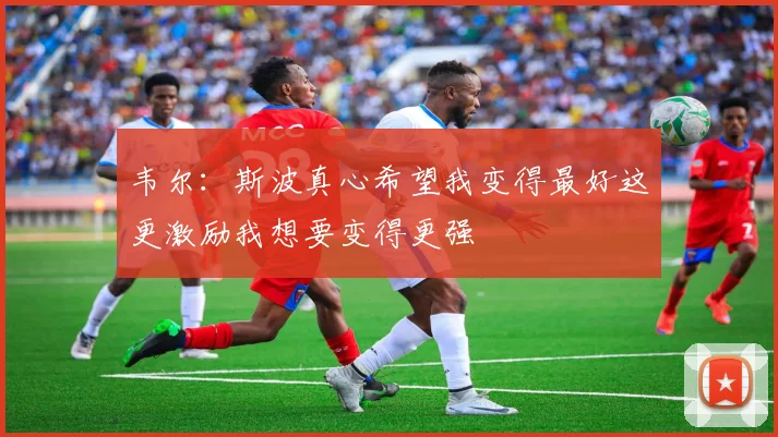 韦尔：斯波真心希望我变得最好这更激励我想要变得更强