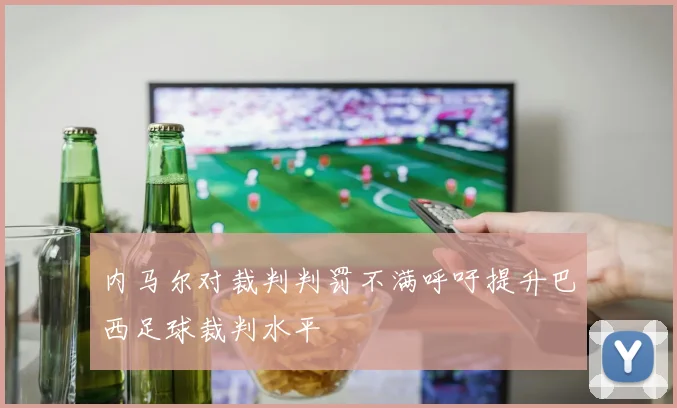 内马尔对裁判判罚不满呼吁提升巴西足球裁判水平