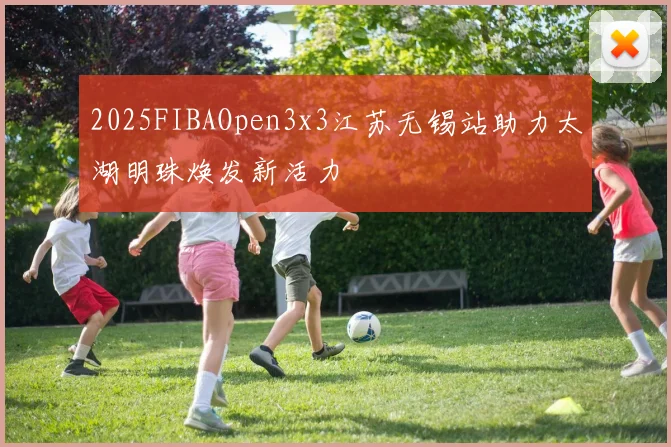 2025FIBAOpen3x3江苏无锡站助力太湖明珠焕发新活力