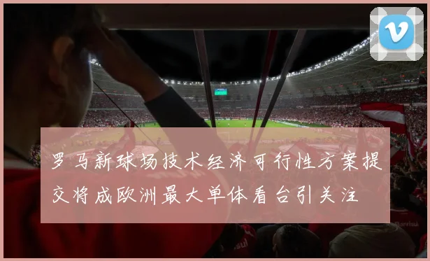 罗马新球场技术经济可行性方案提交将成欧洲最大单体看台引关注