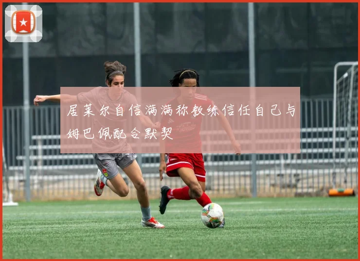 居莱尔自信满满称教练信任自己与姆巴佩配合默契