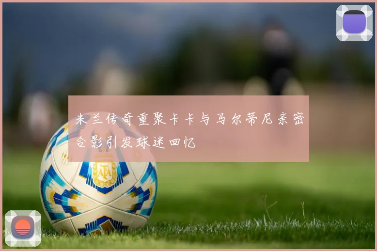米兰传奇重聚卡卡与马尔蒂尼亲密合影引发球迷回忆
