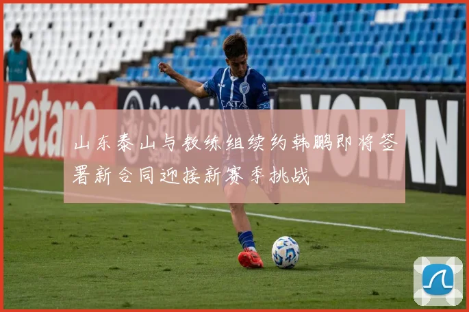 山东泰山与教练组续约韩鹏即将签署新合同迎接新赛季挑战