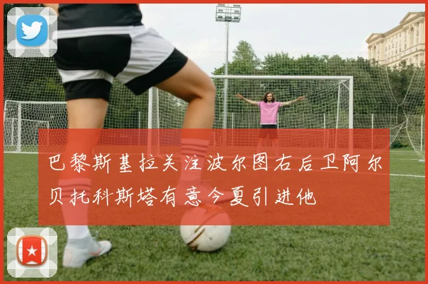 巴黎斯基拉关注波尔图右后卫阿尔贝托科斯塔有意今夏引进他