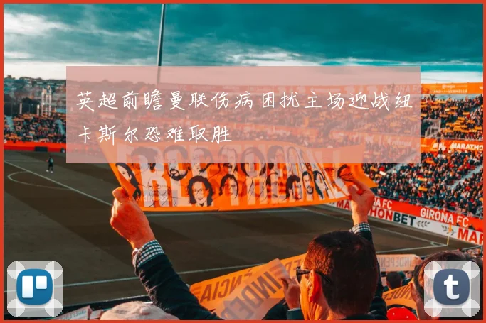 英超前瞻曼联伤病困扰主场迎战纽卡斯尔恐难取胜