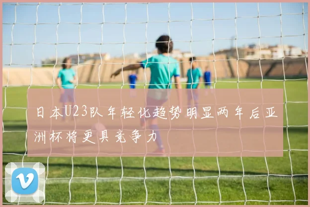 日本U23队年轻化趋势明显两年后亚洲杯将更具竞争力