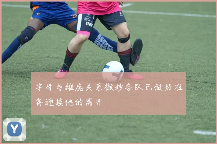 字母与雄鹿关系微妙各队已做好准备迎接他的离开
