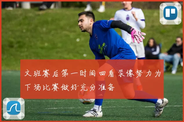文班赛后第一时间回看录像努力为下场比赛做好充分准备