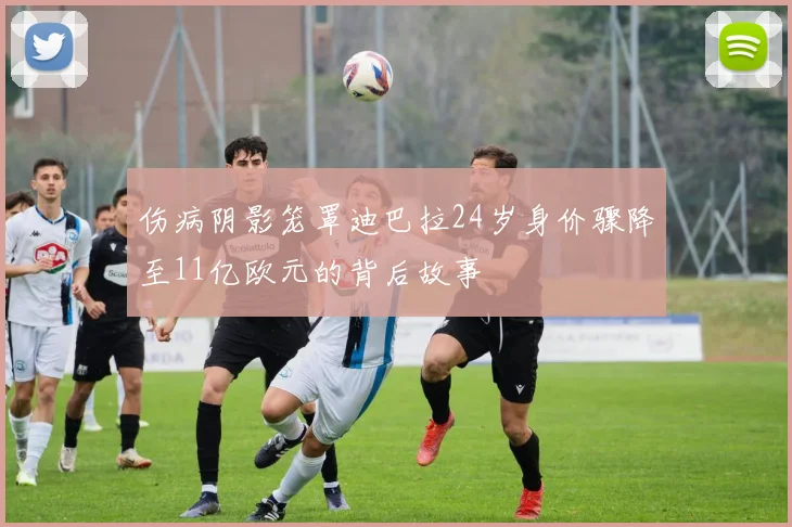 伤病阴影笼罩迪巴拉24岁身价骤降至11亿欧元的背后故事