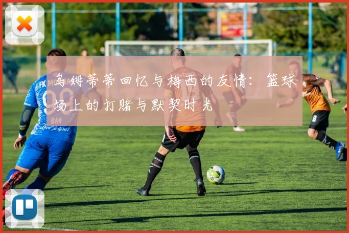 乌姆蒂蒂回忆与梅西的友情：篮球场上的打赌与默契时光