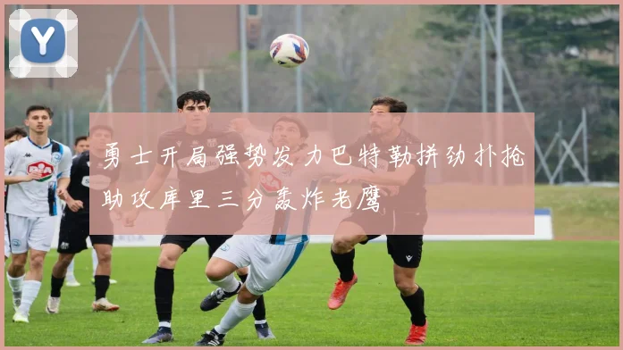 勇士开局强势发力巴特勒拼劲扑抢助攻库里三分轰炸老鹰