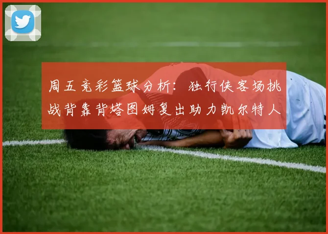 周五竞彩篮球分析：独行侠客场挑战背靠背塔图姆复出助力凯尔特人