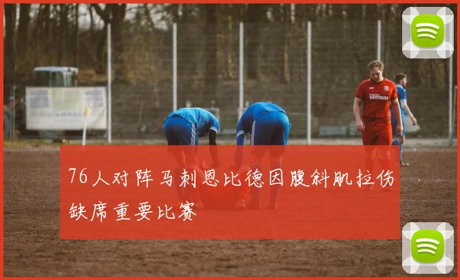 76人对阵马刺恩比德因腹斜肌拉伤缺席重要比赛