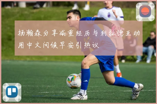 杨瀚森分享减重经历与利拉德互动用中文问候早安引热议
