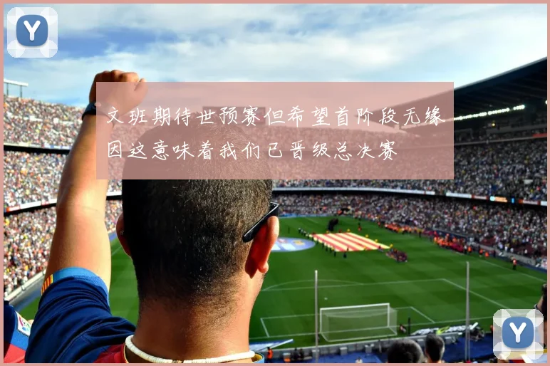 文班期待世预赛但希望首阶段无缘因这意味着我们已晋级总决赛