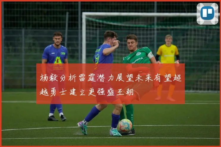杨毅分析雷霆潜力展望未来有望超越勇士建立更强盛王朝