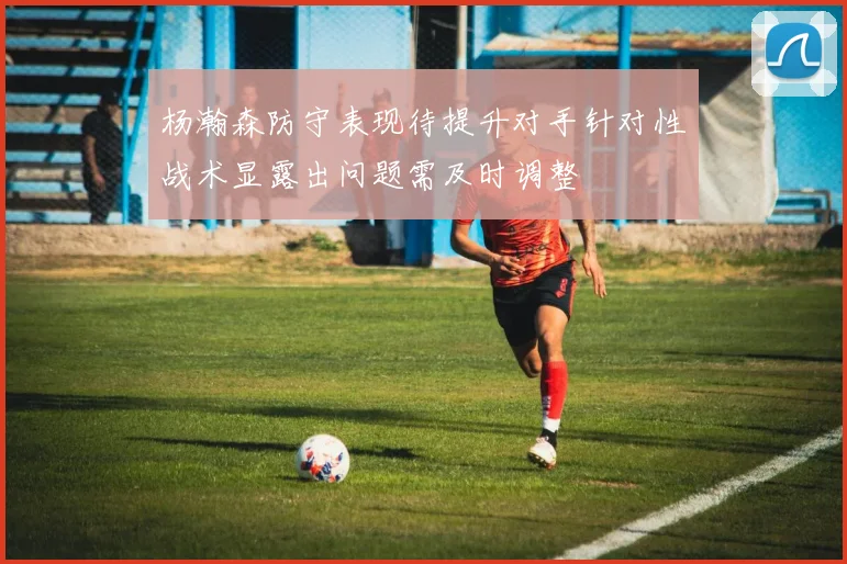 杨瀚森防守表现待提升对手针对性战术显露出问题需及时调整