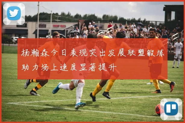 杨瀚森今日表现突出发展联盟锻炼助力场上速度显著提升