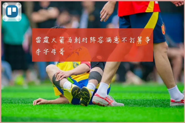 雷霆火箭马刺对阵容满意不打算争夺字母哥