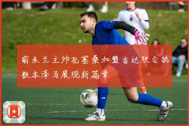 前米兰主帅孔塞桑加盟吉达联合执教本泽马展现新篇章