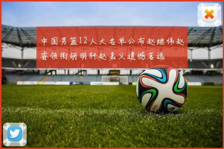 中国男篮12人大名单公布赵继伟赵睿领衔胡明轩赵嘉义遗憾落选