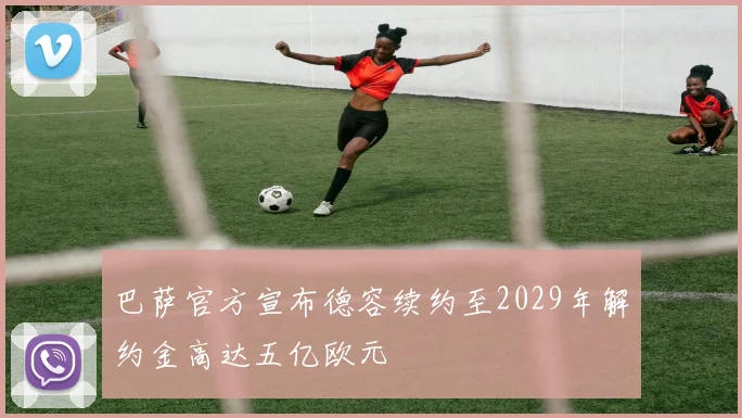 巴萨官方宣布德容续约至2029年解约金高达五亿欧元
