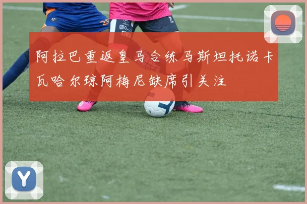 阿拉巴重返皇马合练马斯坦托诺卡瓦哈尔琼阿梅尼缺席引关注
