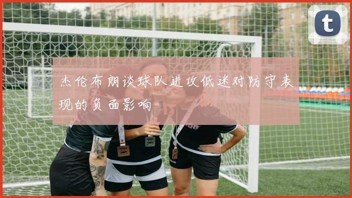 杰伦布朗谈球队进攻低迷对防守表现的负面影响