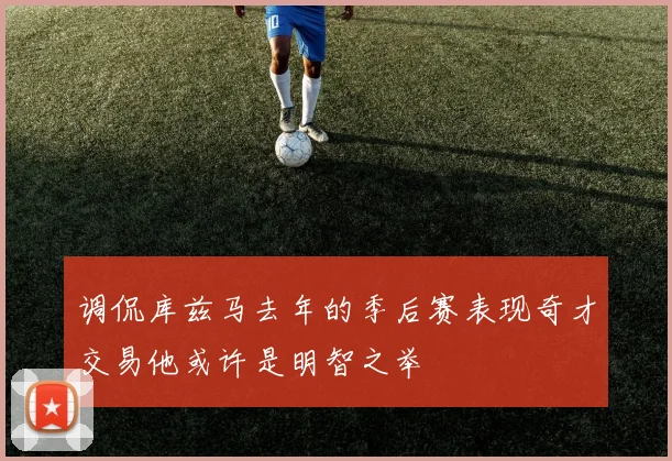 调侃库兹马去年的季后赛表现奇才交易他或许是明智之举
