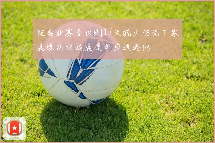 距离新赛季仅剩17天威少仍无下家鹿媒热议我鹿是否应追逐他