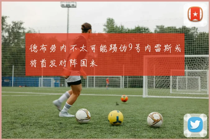 德布劳内不太可能踢伪9号内雷斯或将首发对阵国米