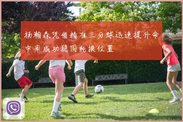 杨瀚森凭借精准三分球迅速提升命中率成功稳固轮换位置