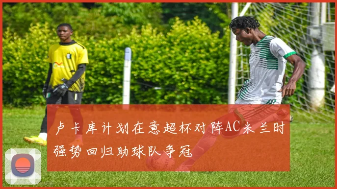 卢卡库计划在意超杯对阵AC米兰时强势回归助球队争冠