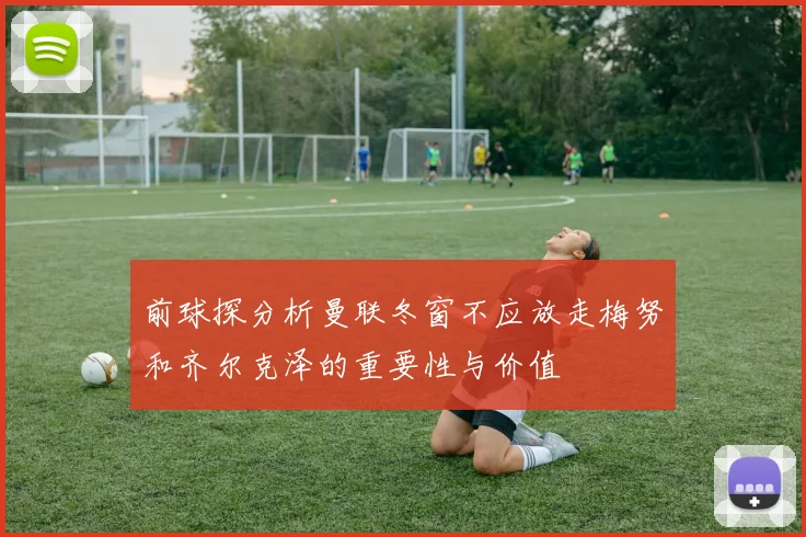 前球探分析曼联冬窗不应放走梅努和齐尔克泽的重要性与价值