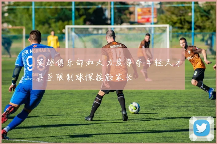 英超俱乐部加大力度争夺年轻天才甚至限制球探接触家长