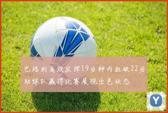 巴格利高效发挥19分钟内狂砍22分助球队赢得比赛展现出色状态