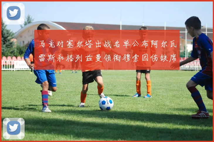 马竞对塞尔塔出战名单公布阿尔瓦雷斯和格列兹曼领衔穆索因伤缺席