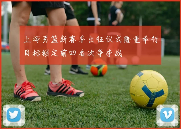 上海男篮新赛季出征仪式隆重举行目标锁定前四名次争夺战