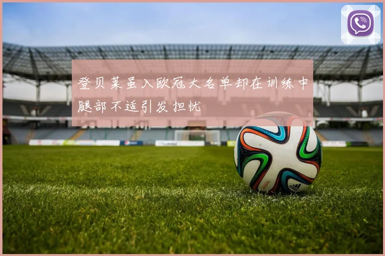 登贝莱虽入欧冠大名单却在训练中腿部不适引发担忧