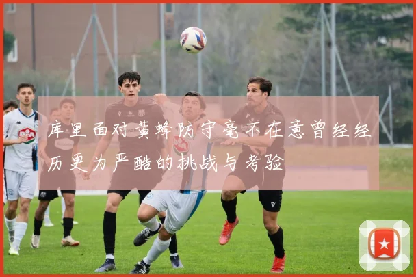 库里面对黄蜂防守毫不在意曾经经历更为严酷的挑战与考验