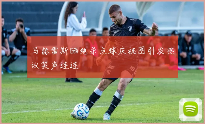 马赫雷斯晒绝杀点球庆祝图引发热议笑声连连